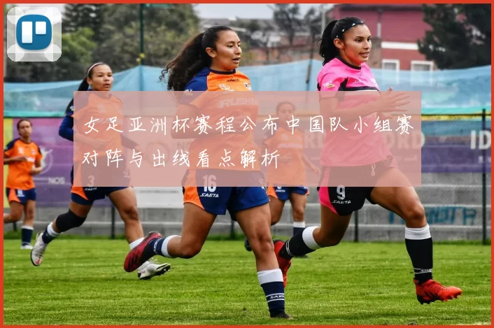 女足亚洲杯赛程公布中国队小组赛对阵与出线看点解析