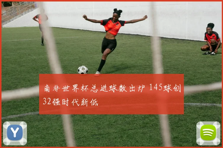 南非世界杯总进球数出炉 145球创32强时代新低