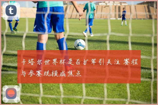 卡塔尔世界杯是否扩军引关注 赛程与参赛规模成焦点