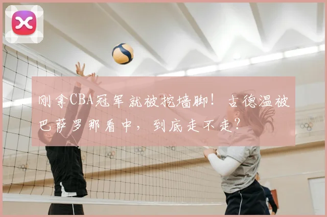 刚拿CBA冠军就被挖墙脚!古德温被巴萨罗那看中,到底走不走?