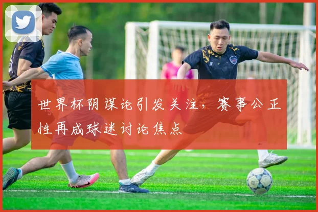 世界杯阴谋论引发关注，赛事公正性再成球迷讨论焦点