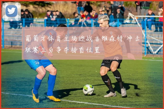 葡萄牙体育主场迎战吉维森特 冲击联赛三分争夺榜首位置