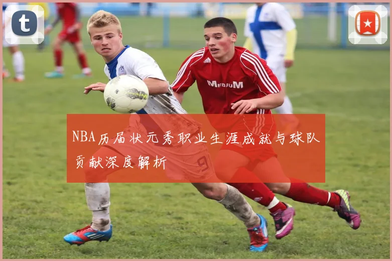 NBA历届状元秀职业生涯成就与球队贡献深度解析