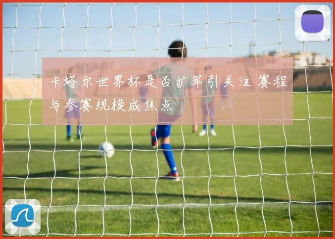 卡塔尔世界杯是否扩军引关注 赛程与参赛规模成焦点