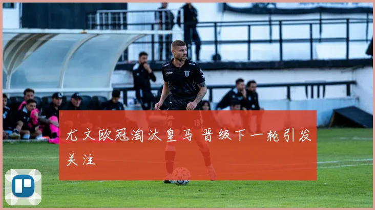 尤文欧冠淘汰皇马 晋级下一轮引发关注