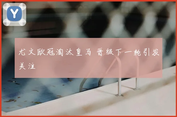 尤文欧冠淘汰皇马 晋级下一轮引发关注