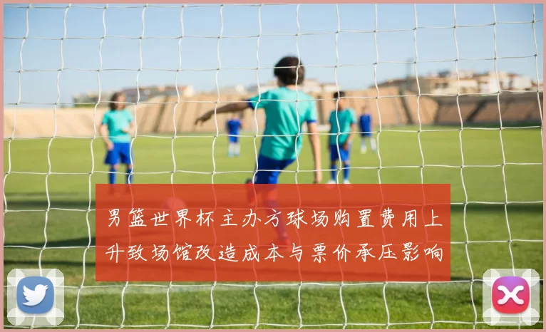 男篮世界杯主办方球场购置费用上升致场馆改造成本与票价承压影响运营