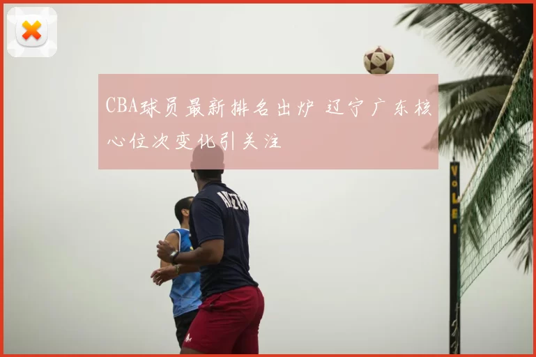 CBA球员最新排名出炉 辽宁广东核心位次变化引关注