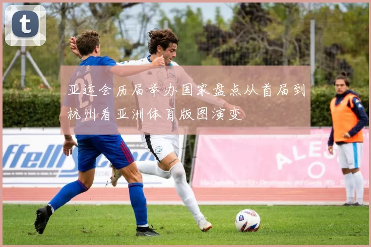 亚运会历届举办国家盘点从首届到杭州看亚洲体育版图演变