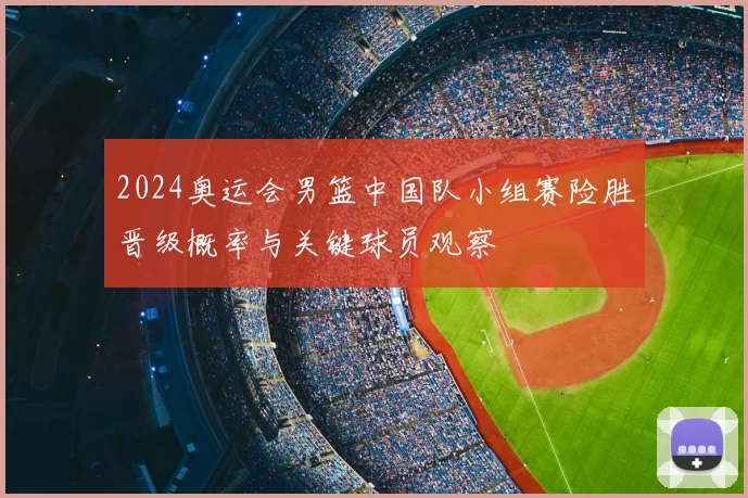 2024奥运会男篮中国队小组赛险胜晋级概率与关键球员观察
