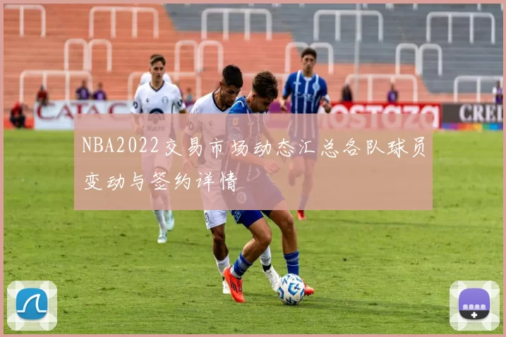 NBA2022交易市场动态汇总各队球员变动与签约详情
