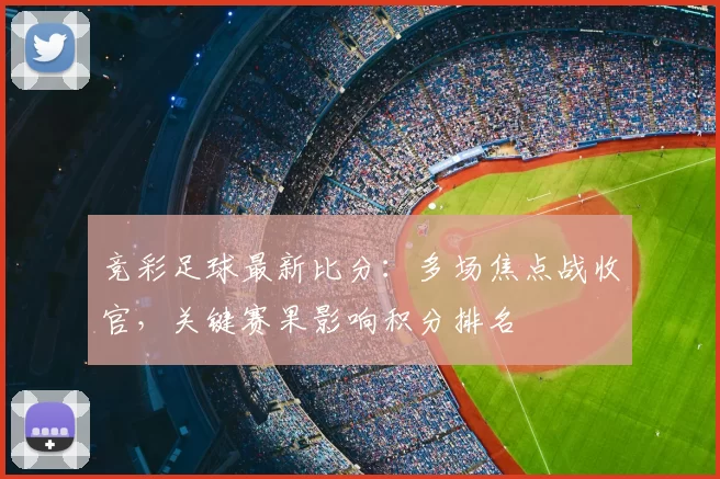 竞彩足球最新比分：多场焦点战收官，关键赛果影响积分排名