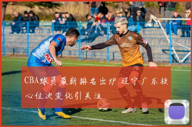 CBA球员最新排名出炉 辽宁广东核心位次变化引关注