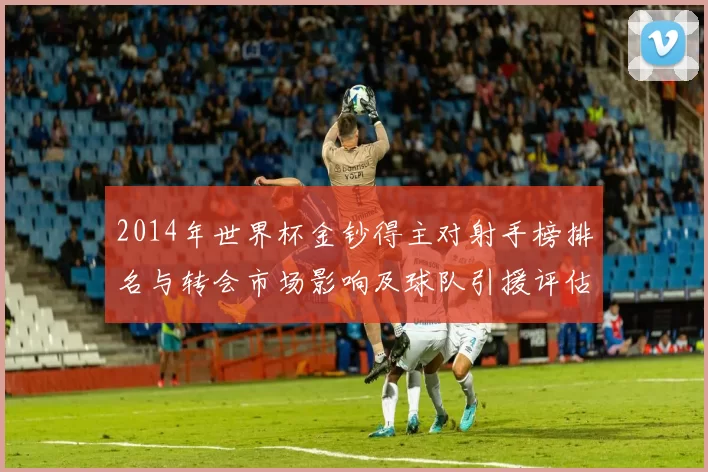 2014年世界杯金钞得主对射手榜排名与转会市场影响及球队引援评估