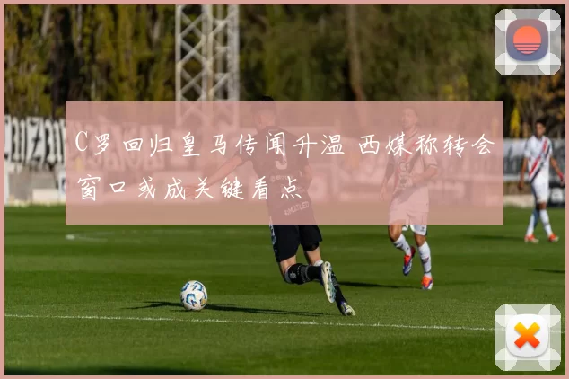 C罗回归皇马传闻升温 西媒称转会窗口或成关键看点