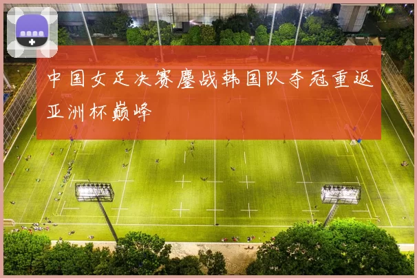 中国女足决赛鏖战韩国队夺冠重返亚洲杯巅峰