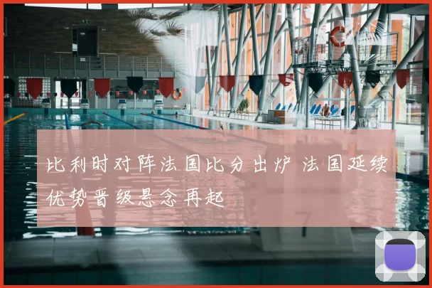 比利时对阵法国比分出炉 法国延续优势晋级悬念再起
