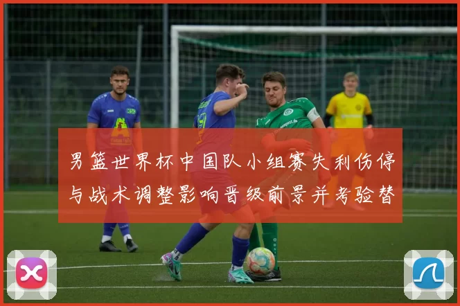 男篮世界杯中国队小组赛失利伤停与战术调整影响晋级前景并考验替补深度