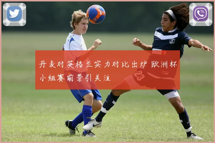 丹麦对英格兰实力对比出炉 欧洲杯小组赛前景引关注