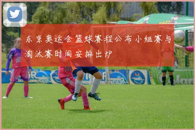 东京奥运会篮球赛程公布小组赛与淘汰赛时间安排出炉