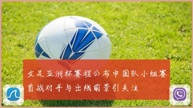 女足亚洲杯赛程公布中国队小组赛首战对手与出线前景引关注