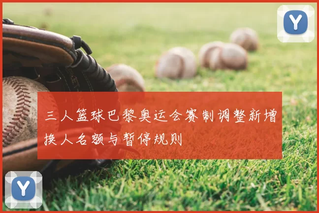 三人篮球巴黎奥运会赛制调整新增换人名额与暂停规则