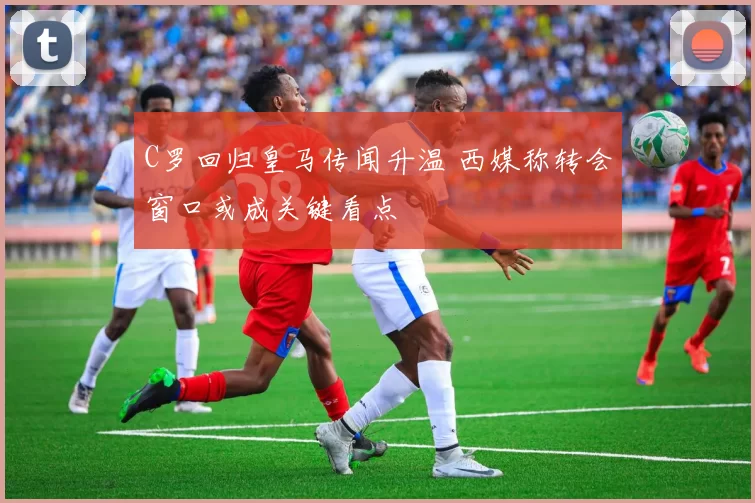 C罗回归皇马传闻升温 西媒称转会窗口或成关键看点