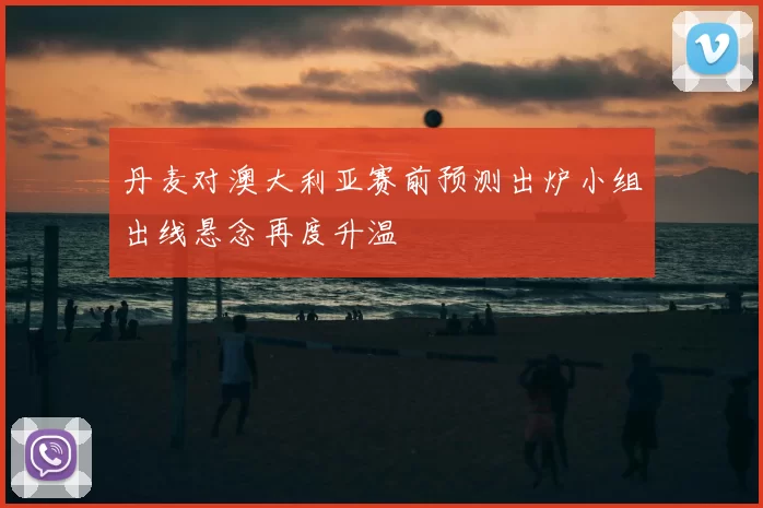 丹麦对澳大利亚赛前预测出炉小组出线悬念再度升温