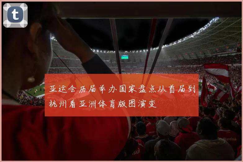 亚运会历届举办国家盘点从首届到杭州看亚洲体育版图演变