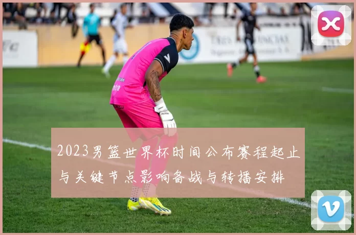 2023男篮世界杯时间公布赛程起止与关键节点影响备战与转播安排