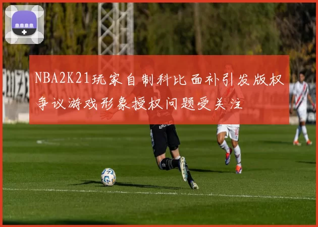 NBA2K21玩家自制科比面补引发版权争议游戏形象授权问题受关注