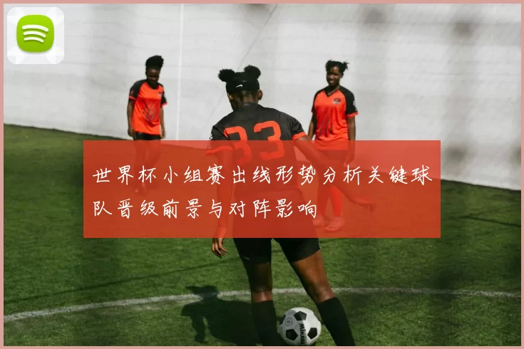 世界杯小组赛出线形势分析关键球队晋级前景与对阵影响