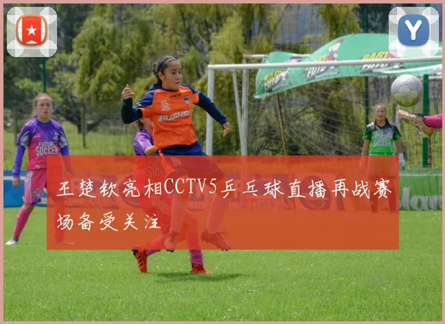 王楚钦亮相CCTV5乒乓球直播再战赛场备受关注