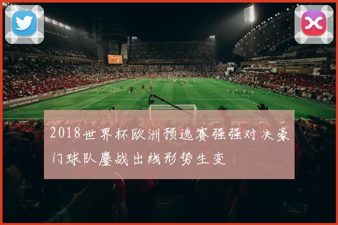 2018世界杯欧洲预选赛强强对决豪门球队鏖战出线形势生变