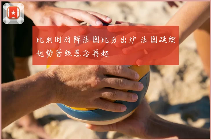 比利时对阵法国比分出炉 法国延续优势晋级悬念再起