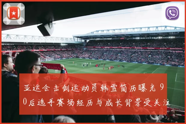 亚运会击剑运动员韩雪简历曝光 90后选手赛场经历与成长背景受关注