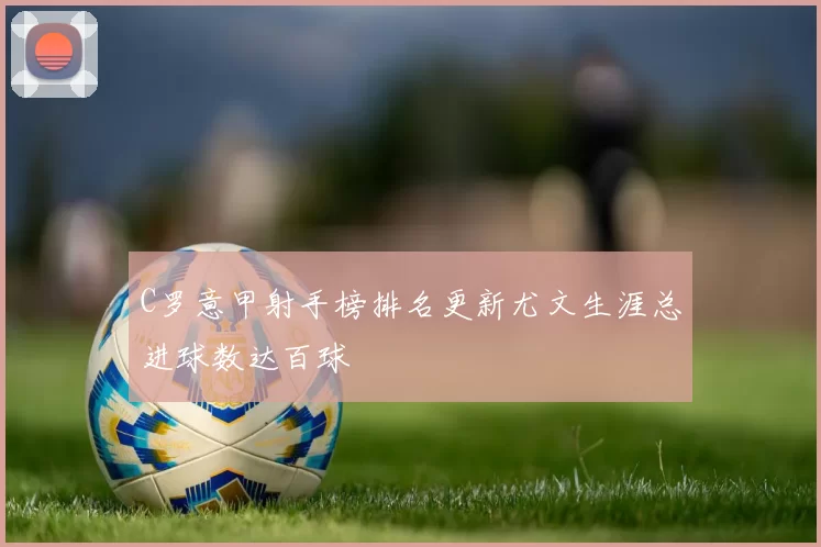 C罗意甲射手榜排名更新尤文生涯总进球数达百球
