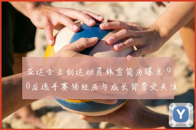 亚运会击剑运动员韩雪简历曝光 90后选手赛场经历与成长背景受关注