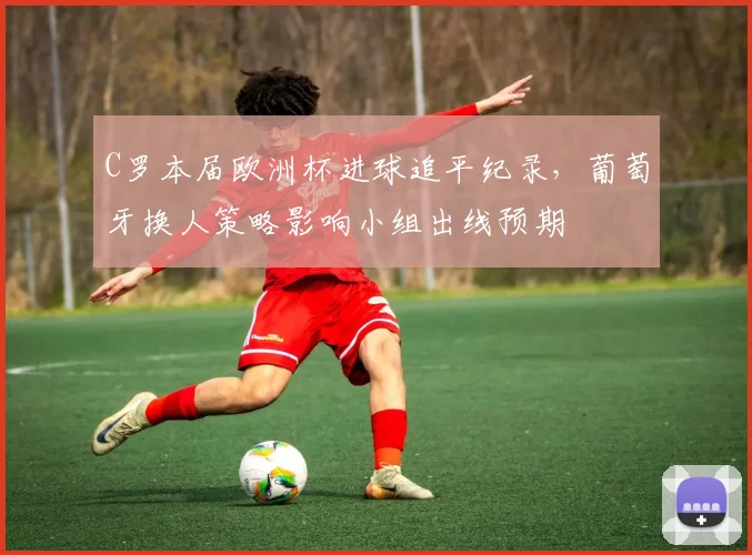C罗本届欧洲杯进球追平纪录,葡萄牙换人策略影响小组出线预期
