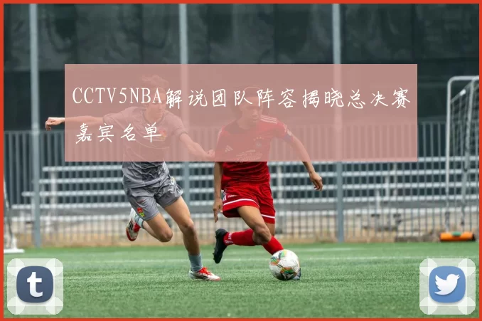 CCTV5NBA解说团队阵容揭晓总决赛嘉宾名单