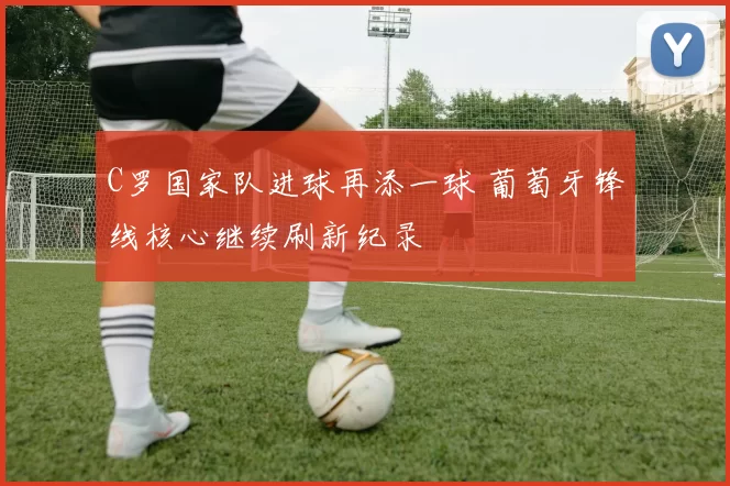 C罗国家队进球再添一球 葡萄牙锋线核心继续刷新纪录