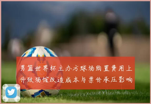 男篮世界杯主办方球场购置费用上升致场馆改造成本与票价承压影响运营