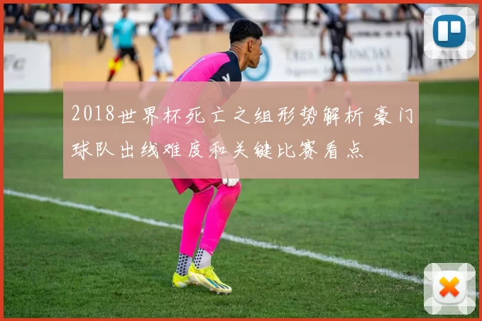 2018世界杯死亡之组形势解析 豪门球队出线难度和关键比赛看点