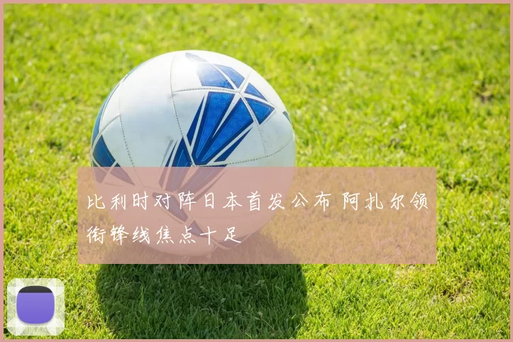 比利时对阵日本首发公布 阿扎尔领衔锋线焦点十足