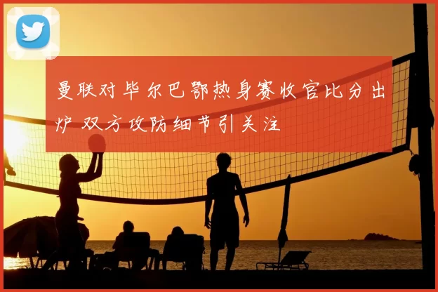 曼联对毕尔巴鄂热身赛收官比分出炉 双方攻防细节引关注