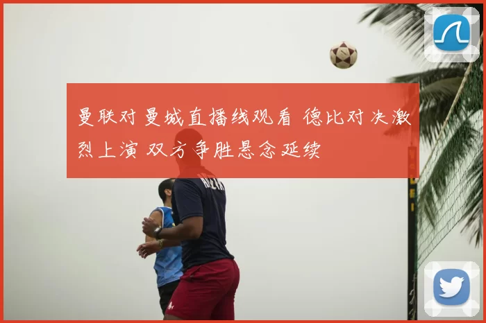 曼联对曼城直播线观看 德比对决激烈上演 双方争胜悬念延续
