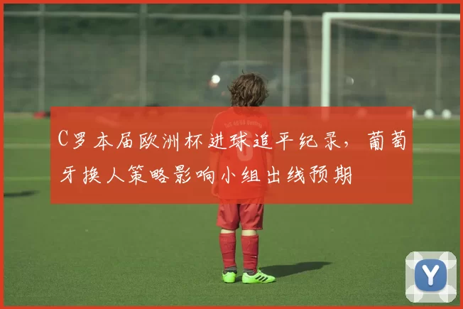 C罗本届欧洲杯进球追平纪录,葡萄牙换人策略影响小组出线预期