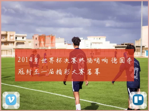 2014年世界杯决赛终场哨响 德国夺冠封王一届精彩大赛落幕
