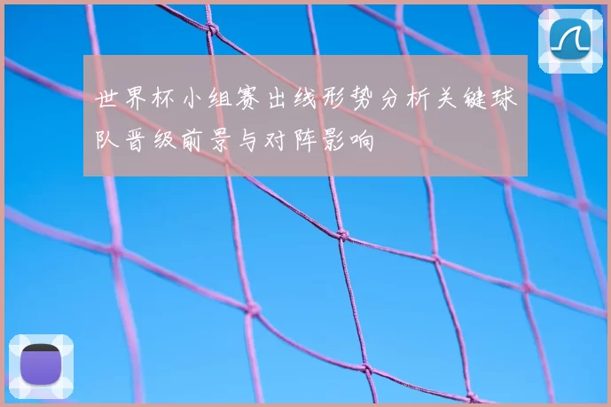 世界杯小组赛出线形势分析关键球队晋级前景与对阵影响