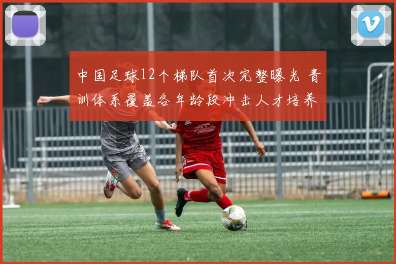 中国足球12个梯队首次完整曝光 青训体系覆盖各年龄段冲击人才培养